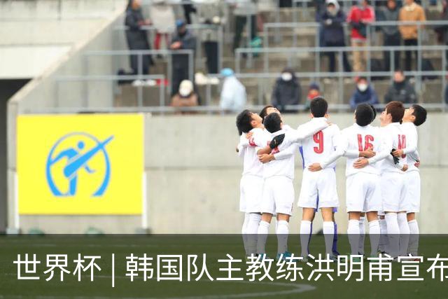 世界杯 | 韩国队主教练洪明甫宣布辞职