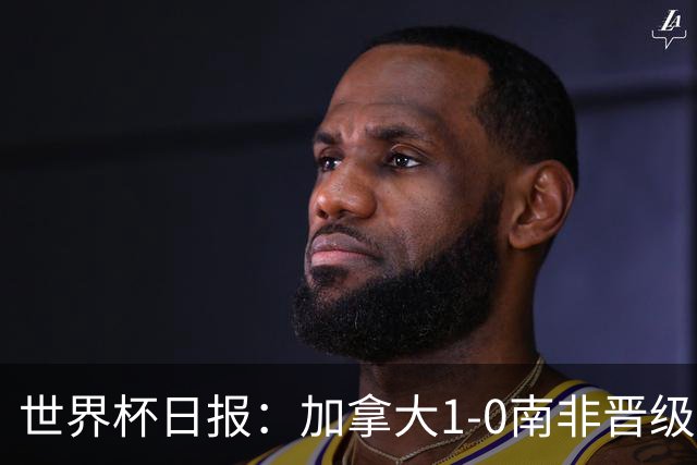 世界杯日报：加拿大1-0南非晋级创历史 韩国主帅洪明甫下课
