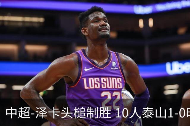 中超-泽卡头槌制胜 10人泰山1-0时隔11年再客胜海港