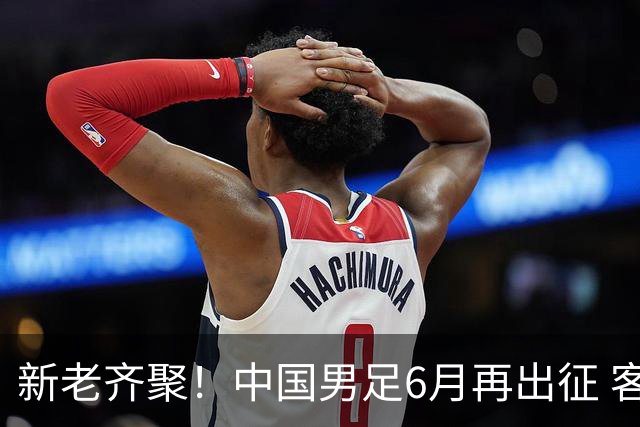 新老齐聚！中国男足6月再出征 客战新加坡主场对阵泰国