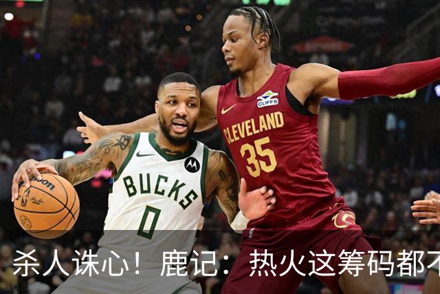 杀人诛心！鹿记：热火这筹码都不够换利拉德的 更何况是字母哥？