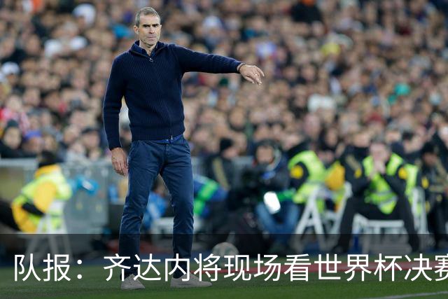 队报：齐达内将现场看世界杯决赛 上任法国主帅已进入倒计时