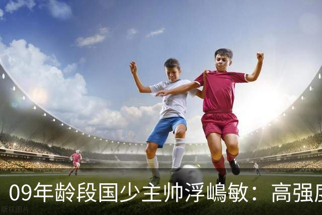 09年龄段国少主帅浮嶋敏：高强度下追求精益求精